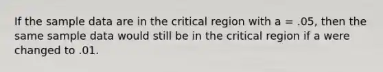 If the sample data are in the critical region with a = .05, then the same sample data would still be in the critical region if a were changed to .01.