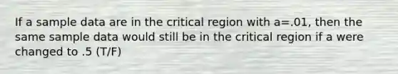 If a sample data are in the critical region with a=.01, then the same sample data would still be in the critical region if a were changed to .5 (T/F)