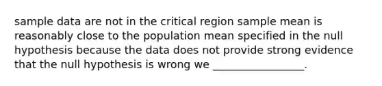 sample data are not in the critical region sample mean is reasonably close to the population mean specified in the null hypothesis because the data does not provide strong evidence that the null hypothesis is wrong we _________________.