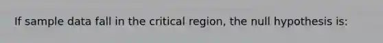 If sample data fall in the critical region, the null hypothesis is: