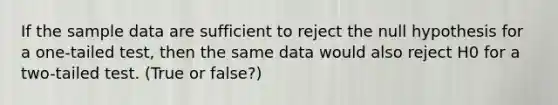 If the sample data are sufficient to reject the null hypothesis for a one-tailed test, then the same data would also reject H0 for a two-tailed test. (True or false?)