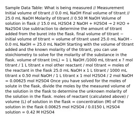 Sample Data Table: What is being measured // Measurement Initial volume of titrant // 0.0 mL NaOH Final volume of titrant // 25.0 mL NaOH Molarity of titrant // 0.50 M NaOH Volume of solution in flask // 15.0 mL H2SO4 2 NaOH + H2SO4 → 2 H2O + Na2SO4 Use subtraction to determine the amount of titrant added from the buret into the flask. final volume of titrant − initial volume of titrant = volume of titrant used 25.0 mL NaOH - 0.0 mL NaOH = 25.0 mL NaOH Starting with the volume of titrant added and the known molarity of the titrant, you can use stoichiometry to solve for the molarity of the substance in the flask. volume of titrant (mL) = 1 L NaOH /1000 mL titrant x ? mol titrant / 1 L titrant x mol other reactant / mol titrant = moles of the reactant in the flask 25.0 mL NaOH x 1 L titrant / 1000 mL titrant x 0.50 mol NaOH / 1 L titrant x 1 mol H2SO4 / 2 mol NaOH = 0.00625 mol H2SO4 Once you have solved for the moles of solute in the flask, divide the moles by the measured volume of the solution in the flask to determine the unknown molarity of the solution in the flask. moles of reactant (calculated above) / volume (L) of solution in the flask = concentration (M) of the solution in the flask 0.00625 mol H2SO4 / 0.0150 L H2SO4 solution = 0.42 M H2SO4