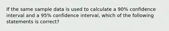 If the same sample data is used to calculate a 90% confidence interval and a 95% confidence interval, which of the following statements is correct?