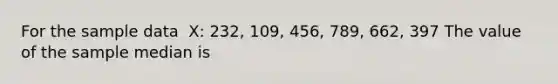 For the sample data ​ X: 232,​ 109, 456,​ 789, 662, 397 The value of the sample median is