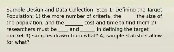 Sample Design and Data Collection: Step 1: Defining the Target Population: 1) the more number of criteria, the _____ the size of the population, and the _______ cost and time to find them 2) researchers must be ____ and ______ in defining the target market 3) samples drawn from what? 4) sample statistics allow for what?