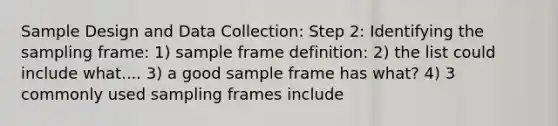 Sample Design and Data Collection: Step 2: Identifying the sampling frame: 1) sample frame definition: 2) the list could include what.... 3) a good sample frame has what? 4) 3 commonly used sampling frames include