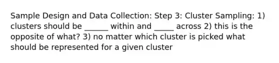 Sample Design and Data Collection: Step 3: Cluster Sampling: 1) clusters should be ______ within and _____ across 2) this is the opposite of what? 3) no matter which cluster is picked what should be represented for a given cluster