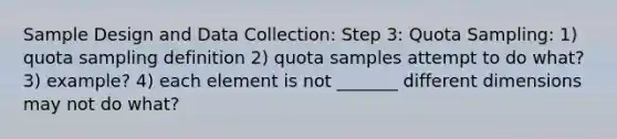 Sample Design and Data Collection: Step 3: Quota Sampling: 1) quota sampling definition 2) quota samples attempt to do what? 3) example? 4) each element is not _______ different dimensions may not do what?