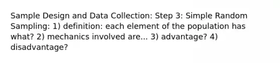 Sample Design and Data Collection: Step 3: Simple Random Sampling: 1) definition: each element of the population has what? 2) mechanics involved are... 3) advantage? 4) disadvantage?