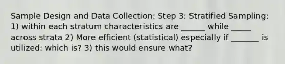 Sample Design and Data Collection: Step 3: Stratified Sampling: 1) within each stratum characteristics are ______ while _____ across strata 2) More efficient (statistical) especially if _______ is utilized: which is? 3) this would ensure what?