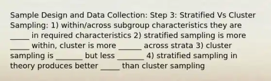 Sample Design and Data Collection: Step 3: Stratified Vs Cluster Sampling: 1) within/across subgroup characteristics they are _____ in required characteristics 2) stratified sampling is more _____ within, cluster is more ______ across strata 3) cluster sampling is _______ but less _______ 4) stratified sampling in theory produces better _____ than cluster sampling