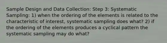 Sample Design and Data Collection: Step 3: Systematic Sampling: 1) when the ordering of the elements is related to the characteristic of interest, systematic sampling does what? 2) if the ordering of the elements produces a cyclical pattern the systematic sampling may do what?