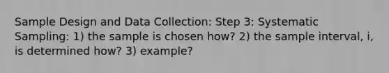 Sample Design and Data Collection: Step 3: Systematic Sampling: 1) the sample is chosen how? 2) the sample interval, i, is determined how? 3) example?