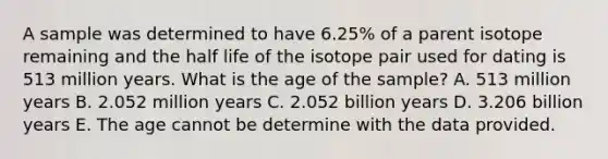 A sample was determined to have 6.25% of a parent isotope remaining and the half life of the isotope pair used for dating is 513 million years. What is the age of the sample? A. 513 million years B. 2.052 million years C. 2.052 billion years D. 3.206 billion years E. The age cannot be determine with the data provided.