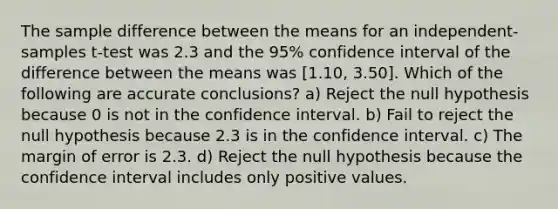 The sample difference between the means for an independent-samples t-test was 2.3 and the 95% confidence interval of the difference between the means was [1.10, 3.50]. Which of the following are accurate conclusions? a) Reject the null hypothesis because 0 is not in the confidence interval. b) Fail to reject the null hypothesis because 2.3 is in the confidence interval. c) The margin of error is 2.3. d) Reject the null hypothesis because the confidence interval includes only positive values.