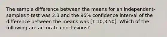 The sample difference between the means for an independent-samples t-test was 2.3 and the 95% confidence interval of the difference between the means was [1.10,3.50]. Which of the following are accurate conclusions?