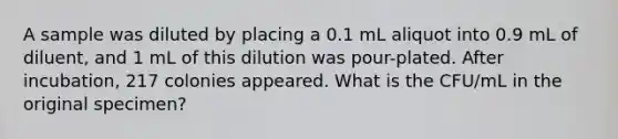 A sample was diluted by placing a 0.1 mL aliquot into 0.9 mL of diluent, and 1 mL of this dilution was pour-plated. After incubation, 217 colonies appeared. What is the CFU/mL in the original specimen?