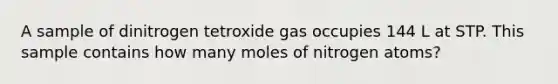 A sample of dinitrogen tetroxide gas occupies 144 L at STP. This sample contains how many moles of nitrogen atoms?