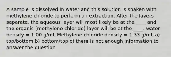 A sample is dissolved in water and this solution is shaken with methylene chloride to perform an extraction. After the layers separate, the aqueous layer will most likely be at the ____ and the organic (methylene chloride) layer will be at the ____. water density = 1.00 g/mL Methylene chloride density = 1.33 g/mL a) top/bottom b) bottom/top c) there is not enough information to answer the question