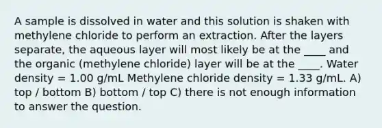 A sample is dissolved in water and this solution is shaken with methylene chloride to perform an extraction. After the layers separate, the aqueous layer will most likely be at the ____ and the organic (methylene chloride) layer will be at the ____. Water density = 1.00 g/mL Methylene chloride density = 1.33 g/mL. A) top / bottom B) bottom / top C) there is not enough information to answer the question.