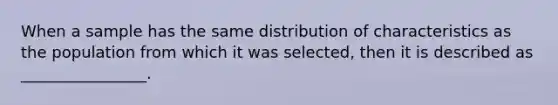 When a sample has the same distribution of characteristics as the population from which it was selected, then it is described as ________________.