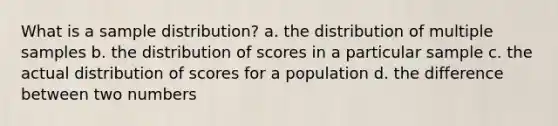 What is a sample distribution? a. the distribution of multiple samples b. the distribution of scores in a particular sample c. the actual distribution of scores for a population d. the difference between two numbers