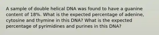 A sample of double helical DNA was found to have a guanine content of 18%. What is the expected percentage of adenine, cytosine and thymine in this DNA? What is the expected percentage of pyrimidines and purines in this DNA?