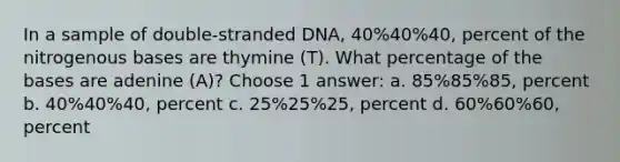 In a sample of double-stranded DNA, 40%40%40, percent of the nitrogenous bases are thymine (T). What percentage of the bases are adenine (A)? Choose 1 answer: a. 85%85%85, percent b. 40%40%40, percent c. 25%25%25, percent d. 60%60%60, percent