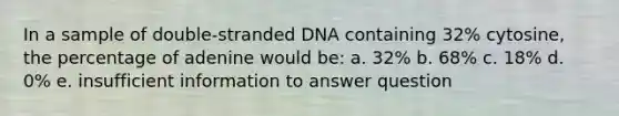 In a sample of double-stranded DNA containing 32% cytosine, the percentage of adenine would be: a. 32% b. 68% c. 18% d. 0% e. insufficient information to answer question