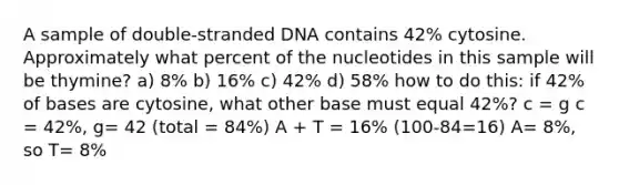 A sample of double-stranded DNA contains 42% cytosine. Approximately what percent of the nucleotides in this sample will be thymine? a) 8% b) 16% c) 42% d) 58% how to do this: if 42% of bases are cytosine, what other base must equal 42%? c = g c = 42%, g= 42 (total = 84%) A + T = 16% (100-84=16) A= 8%, so T= 8%