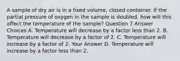 A sample of dry air is in a fixed volume, closed container. If the partial pressure of oxygen in the sample is doubled, how will this affect the temperature of the sample? Question 7 Answer Choices A. Temperature will decrease by a factor less than 2. B. Temperature will decrease by a factor of 2. C. Temperature will increase by a factor of 2. Your Answer D. Temperature will increase by a factor less than 2.