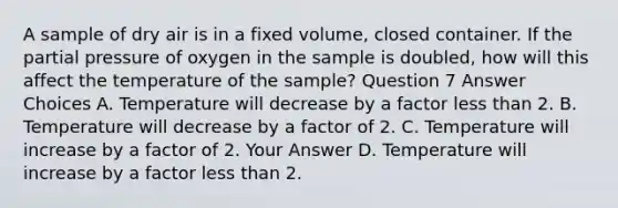 A sample of dry air is in a fixed volume, closed container. If the partial pressure of oxygen in the sample is doubled, how will this affect the temperature of the sample? Question 7 Answer Choices A. Temperature will decrease by a factor less than 2. B. Temperature will decrease by a factor of 2. C. Temperature will increase by a factor of 2. Your Answer D. Temperature will increase by a factor less than 2.