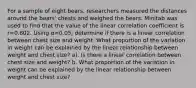 For a sample of eight​ bears, researchers measured the distances around the​ bears' chests and weighed the bears. Minitab was used to find that the value of the linear correlation coefficient is r=0.802. Using α=​0.05, determine if there is a linear correlation between chest size and weight. What proportion of the variation in weight can be explained by the linear relationship between weight and chest​ size? a). Is there a linear correlation between chest size and​ weight? b. What proportion of the variation in weight can be explained by the linear relationship between weight and chest​ size?