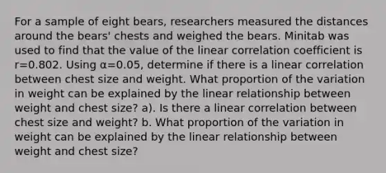 For a sample of eight​ bears, researchers measured the distances around the​ bears' chests and weighed the bears. Minitab was used to find that the value of the linear correlation coefficient is r=0.802. Using α=​0.05, determine if there is a linear correlation between chest size and weight. What proportion of the variation in weight can be explained by the linear relationship between weight and chest​ size? a). Is there a linear correlation between chest size and​ weight? b. What proportion of the variation in weight can be explained by the linear relationship between weight and chest​ size?