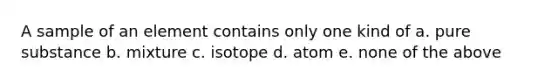 A sample of an element contains only one kind of a. pure substance b. mixture c. isotope d. atom e. none of the above