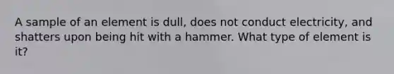 A sample of an element is dull, does not conduct electricity, and shatters upon being hit with a hammer. What type of element is it?