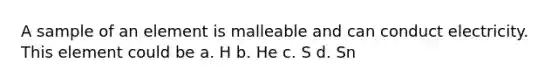 A sample of an element is malleable and can conduct electricity. This element could be a. H b. He c. S d. Sn