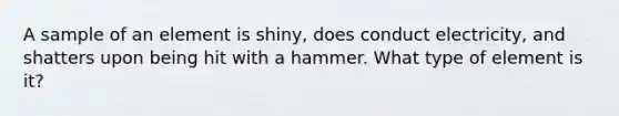 A sample of an element is shiny, does conduct electricity, and shatters upon being hit with a hammer. What type of element is it?