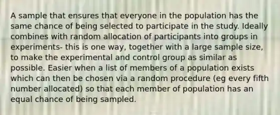 A sample that ensures that everyone in the population has the same chance of being selected to participate in the study. Ideally combines with random allocation of participants into groups in experiments- this is one way, together with a large sample size, to make the experimental and control group as similar as possible. Easier when a list of members of a population exists which can then be chosen via a random procedure (eg every fifth number allocated) so that each member of population has an equal chance of being sampled.