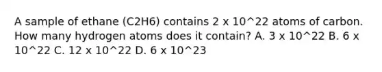 A sample of ethane (C2H6) contains 2 x 10^22 atoms of carbon. How many hydrogen atoms does it contain? A. 3 x 10^22 B. 6 x 10^22 C. 12 x 10^22 D. 6 x 10^23