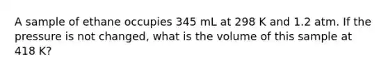 A sample of ethane occupies 345 mL at 298 K and 1.2 atm. If the pressure is not changed, what is the volume of this sample at 418 K?