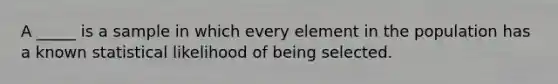 A _____ is a sample in which every element in the population has a known statistical likelihood of being selected.