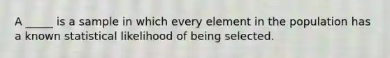 ​A _____ is a sample in which every element in the population has a known statistical likelihood of being selected.