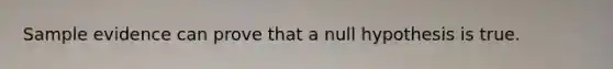 Sample evidence can prove that a null hypothesis is true.