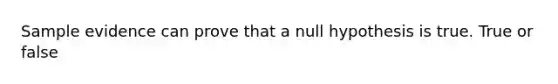 Sample evidence can prove that a null hypothesis is true. True or false