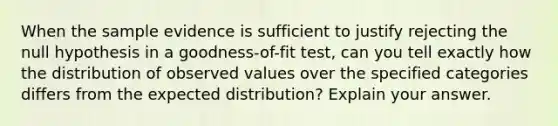 When the sample evidence is sufficient to justify rejecting the null hypothesis in a goodness-of-fit test, can you tell exactly how the distribution of observed values over the specified categories differs from the expected distribution? Explain your answer.