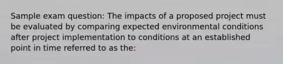 Sample exam question: The impacts of a proposed project must be evaluated by comparing expected environmental conditions after project implementation to conditions at an established point in time referred to as the: