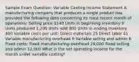 Sample Exam Question: Variable Costing Income Statement A manufacturing company that produces a single product has provided the following data concerning its most recent month of operations: Selling price 140 Units in beginning inventory 0 Units produced 1,200 Units sold 800 Units in ending inventory 400 Variable costs per unit: Direct materials 25 Direct labor 41 Variable manufacturing overhead 6 Variable selling and admin 6 Fixed costs: Fixed manufacturing overhead 24,000 Fixed selling and admin 12,000 What is the net operating income for the month under variable costing?