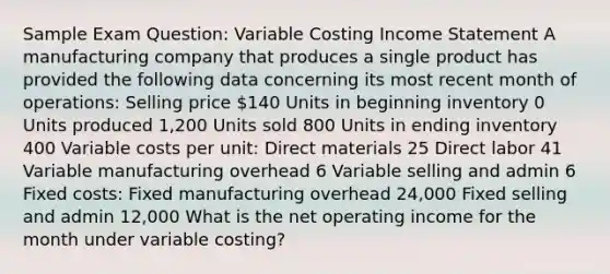 Sample Exam Question: Variable Costing Income Statement A manufacturing company that produces a single product has provided the following data concerning its most recent month of operations: Selling price 140 Units in beginning inventory 0 Units produced 1,200 Units sold 800 Units in ending inventory 400 Variable costs per unit: Direct materials 25 Direct labor 41 Variable manufacturing overhead 6 Variable selling and admin 6 Fixed costs: Fixed manufacturing overhead 24,000 Fixed selling and admin 12,000 What is the net operating income for the month under variable costing?