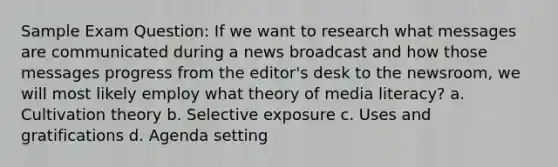 Sample Exam Question: If we want to research what messages are communicated during a news broadcast and how those messages progress from the editor's desk to the newsroom, we will most likely employ what theory of media literacy? a. Cultivation theory b. Selective exposure c. Uses and gratifications d. Agenda setting